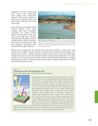 Tujuan 7. Memastikan Kelestarian Lingkungan Hidup




Penggantian mesin-mesin hemat energi
pada industri perlu diperkenalkan
melalui kebijakan untuk mempermudah
pengadaan mesin tersebut. Kebijakan ini
dapat berupa pengurangan pajak impor
serta kebijakan insentif tarif dan non-tarif
yang mungkin.

Upaya diversifikasi energi dilakukan dengan
menyusun kebijakan insentif berupa
keringanan pajak untuk meningkatkan
pemanfaatan dan fabrikasi domestik
peralatan energi terbarukan (mikro hidro,
tenaga surya, tenaga angin). Hambatan-
hambatan berupa pricing policy, perijinan,
kebijakan pajak dan retribusi, pertanahan,     Sebuah aktivitas penambangan pasir di bantaran sungai di daerah Larangan
                                               Kabupaten Brebes, Jawa Tengah yang berhulu di perbukitan kering. Penghijauan
tata ruang, dan konflik tata guna lahan        kembali dan perlindungan kasawan sumber air merupakan upaya yang harus
yang menghambat pemanfaatan energi             dilakukan untuk untuk menjamin fungsi lingkungan hidup, termasuk pelarangan
terbaharukan harus segera diselesaikan.        penambangan pasir sungai.


Produksi biofuel, sebagai salah satu alternatif energi yang dapat diperbaharui, secara massal segera
dilaksanakan untuk dapat mencapai skala ekonomis. Pemilihan jenis komoditas yang dikembangkan harus
dilakukan secara selektif, mengingat beberapa komoditas secara ekonomis tidak layak dikembangkan.
Penetapan jenis, lokasi, luas lahan, serta mekanisme produksi dan distribusi pemanfaatan biofuel harus segera
dilakukan secara nasional dan dapat disepakati bersama. Hambatan-hambatan kelembagaan, pembagian
kewenangan, dan koordinasi antarinstansi pemerintah harus segera diselesaikan agar pada saatnya biofuel
dapat dimanfaatkan secara optimal.



   Kotak 7.1
   Pemanasan Global Dan Perubahan Iklim
   Disarikan dari Kompas, 23 Juni 2007 dan http://www.answer.com

                                 Berbagai kegiatan ekonomi manusia, khususnya yang berkaitan dengan
                                 produksi dan konsumsi energi, menghasilkan gas buang yang mengotori
                                 atmosfer Bumi. Gas buang tersebut, atau kadang disebut gas rumah
                                 kaca, antara lain terdiri dari metana (CH4), nitrogen oksida (NO), dan
                                 karbon dioksida (CO2) yang merupakan komponen terbesar. Emisi gas
                                 rumah kaca tersebut kemudian membentuk suatu “selubung” atmosfer
                                 yang menghambat pelepasan panas ke luar atmosfer. Radiasi yang
                                 dipancarkan matahari akan berubah menjadi panas saat menyentuh
                                 permukaan Bumi. Sebagian panas ini kemudian diserap Bumi,
                                 sebagian lagi dipantulkan kembali ke angkasa dalam bentuk sinar
                                 infra merah atau energi panas. Karena adanya selubung gas rumah
                                 kaca, sebagian panas yang dipantulkan oleh permukaan bumi tidak
                                 mampu menembus atmosfer dan dipantulkan kembali ke permukaan.
                                 Akibatnya, temperatur bumi pun meningkat dan timbul apa yang disebut
                                 efek rumah kaca. Kenaikan suhu global ini diprediksi mencapai 1,8 oC
   sampai 4oC pada tahun 2100 dan berpotensi mengubah iklim dan cuaca secara ekstrem. Prof. Emil
   Salim pernah memaparkan bahwa lama usia satu kilogram gas dalam atmosfer adalah 50-200 tahun
   untuk karbon dioksida, 12 tahun untuk metana, dan 114 tahun untuk nitrogen oksida.




                                                                                                                                         81
 