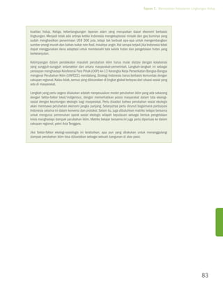 Tujuan 7. Memastikan Kelestarian Lingkungan Hidup




kualitas hidup. Ketiga, keberlangsungan layanan alam yang merupakan dasar ekonomi berbasis
lingkungan. Menjadi tidak ada artinya ketika Indonesia mengeksplorasi minyak dan gas buminya yang
sudah menghasilkan penerimaan US$ 300 juta, tetapi tak berbuat apa-apa untuk mengembangkan
sumber energi murah dan bahan bakar non-fosil, misalnya angin. Hal serupa terjadi jika Indonesia tidak
dapat menggunakan dana adaptasi untuk membenahi tata kelola hutan dan pengelolaan hutan yang
berkelanjutan.

Ketimpangan dalam pendekatan masalah perubahan iklim harus mulai diatasi dengan kolaborasi
yang sungguh-sungguh antarsektor dan antara masyarakat-pemerintah. Langkah-langkah ini sebagai
persiapan menghadapi Konferensi Para Pihak (COP) ke-13 Kerangka Kerja Perserikatan Bangsa-Bangsa
mengenai Perubahan Iklim (UNFCCC) mendatang. Strategi Indonesia harus berbasis komunitas dengan
cakupan regional. Kalau tidak, semua yang dibicarakan di tingkat global terlepas dari situasi sosial yang
ada di masyarakat.

Langkah yang perlu segera dilakukan adalah menyesuaikan model perubahan iklim yang ada sekarang
dengan faktor-faktor lokal/indigenous, dengan memerhatikan posisi masyarakat dalam tata ekologi-
sosial dengan keuntungan ekologis bagi masyarakat. Perlu disadari bahwa perubahan sosial ekologis
akan membawa perubahan ekonomi jangka panjang. Selanjutnya perlu dirunut bagaimana partisipasi
Indonesia selama ini dalam konvensi dan protokol. Selain itu, juga dibutuhkan matriks belajar bersama
untuk mengurus pemenuhan syarat sosial ekologis wilayah kepulauan sebagai bentuk pengelolaan
krisis menghadapi dampak perubahan iklim. Matriks belajar bersama ini juga perlu diperluas ke dalam
cakupan regional, yakni Asia Tenggara.

Jika faktor-faktor ekologi-sosiologis ini terabaikan, apa pun yang dilakukan untuk menanggulangi
dampak perubahan iklim bisa diibaratkan sebagai sebuah bangunan di atas pasir.




                                                                                                                             83
 