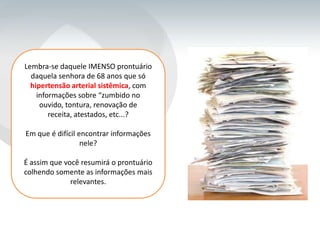 Lembra-se daquele IMENSO prontuário
  daquela senhora de 68 anos que só
  hipertensão arterial sistêmica, com
    informações sobre “zumbido no
     ouvido, tontura, renovação de
        receita, atestados, etc...?

Em que é difícil encontrar informações
                  nele?

É assim que você resumirá o prontuário
colhendo somente as informações mais
              relevantes.
 