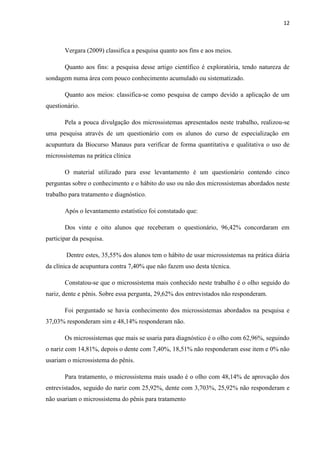 12
Vergara (2009) classifica a pesquisa quanto aos fins e aos meios.
Quanto aos fins: a pesquisa desse artigo científico é exploratória, tendo natureza de
sondagem numa área com pouco conhecimento acumulado ou sistematizado.
Quanto aos meios: classifica-se como pesquisa de campo devido a aplicação de um
questionário.
Pela a pouca divulgação dos microssistemas apresentados neste trabalho, realizou-se
uma pesquisa através de um questionário com os alunos do curso de especialização em
acupuntura da Biocurso Manaus para verificar de forma quantitativa e qualitativa o uso de
microssistemas na prática clínica
O material utilizado para esse levantamento é um questionário contendo cinco
perguntas sobre o conhecimento e o hábito do uso ou não dos microssistemas abordados neste
trabalho para tratamento e diagnóstico.
Após o levantamento estatístico foi constatado que:
Dos vinte e oito alunos que receberam o questionário, 96,42% concordaram em
participar da pesquisa.
Dentre estes, 35,55% dos alunos tem o hábito de usar microssistemas na prática diária
da clínica de acupuntura contra 7,40% que não fazem uso desta técnica.
Constatou-se que o microssistema mais conhecido neste trabalho é o olho seguido do
nariz, dente e pênis. Sobre essa pergunta, 29,62% dos entrevistados não responderam.
Foi perguntado se havia conhecimento dos microssistemas abordados na pesquisa e
37,03% responderam sim e 48,14% responderam não.
Os microssistemas que mais se usaria para diagnóstico é o olho com 62,96%, seguindo
o nariz com 14,81%, depois o dente com 7,40%, 18,51% não responderam esse item e 0% não
usariam o microssistema do pênis.
Para tratamento, o microssistema mais usado é o olho com 48,14% de aprovação dos
entrevistados, seguido do nariz com 25,92%, dente com 3,703%, 25,92% não responderam e
não usariam o microssistema do pênis para tratamento
 