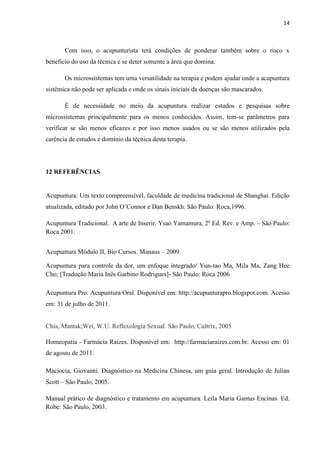 14
Com isso, o acupunturista terá condições de ponderar também sobre o risco x
beneficio do uso da técnica e se deter somente a área que domina.
Os microssistemas tem uma versatilidade na terapia e podem ajudar onde a acupuntura
sistêmica não pode ser aplicada e onde os sinais iniciais da doenças são mascarados.
É de necessidade no meio da acupuntura realizar estudos e pesquisas sobre
microssistemas principalmente para os menos conhecidos. Assim, tem-se parâmetros para
verificar se são menos eficazes e por isso menos usados ou se são menos utilizados pela
carência de estudos e domínio da técnica desta terapia.
12 REFERÊNCIAS
Acupuntura: Um texto compreensível, faculdade de medicina tradicional de Shanghai. Edição
atualizada, editado por John O’Connor e Dan Benskh. São Paulo: Roca,1996.
Acupuntura Tradicional. A arte de Inserir. Ysao Yamamura, 2º Ed. Rev. e Amp. – São Paulo:
Roca 2001.
Acupuntura Módulo II, Bio Cursos. Manaus – 2009
Acupuntura para controle da dor, um enfoque integrado/ Yun-tao Ma, Mila Ma, Zang Hee
Cho; [Tradução Maria Inês Garbino Rodrigues]- São Paulo: Roca 2006
Acupuntura Pro: Acupuntura Oral. Disponível em: http://acupunturapro.blogspot.com. Acesso
em: 31 de julho de 2011.
Chia, Mantak;Wei, W.U. Reflexologia Sexual. São Paulo, Cultrix, 2005
Homeopatia - Farmácia Raízes. Disponível em: http://farmaciaraizes.com.br. Acesso em: 01
de agosto de 2011.
Maciocia, Giovanni. Diagnóstico na Medicina Chinesa, um guia geral. Introdução de Julian
Scott – São Paulo, 2005.
Manual prático de diagnóstico e tratamento em acupuntura. Leila Maria Gantus Encinas. Ed.
Robe: São Paulo, 2003.
 