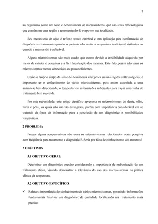 2
ao organismo como um todo e denominaram de microssistema, que são áreas reflexológicas
que contém em uma região a representação do corpo em sua totalidade.
Seu mecanismo de ação é reflexo tronco cerebral e tem aplicação para confirmação de
diagnóstico e tratamento quando o paciente não aceita a acupuntura tradicional sistêmica ou
quando a mesma não é aplicável.
Alguns microssistemas são mais usados que outros devido a credibilidade adquirida por
meios de estudos e pesquisas e a fácil localização dos mesmos. Este fato, porém não torna os
microssistemas menos conhecidos ou pouco eficientes.
Como o próprio corpo dá sinal de desarmonia energética nessas regiões reflexológicas, é
importante ter o conhecimento de vários microssistemas, pois assim, associada a uma
anamnese bem direcionada, o terapeuta tem informações suficientes para traçar uma linha de
tratamento bem sucedida.
Por esta necessidade, este artigo científico apresenta os microssistemas do dente, olho,
nariz e pênis, os quais não são tão divulgados, porém com importância considerável em se
tratando de fonte de informação para a conclusão de um diagnóstico e possibilidades
terapêuticas.
2 PROBLEMA
Porque alguns acupunturistas não usam os microssistemas relacionados nesta pesquisa
com freqüência para tratamento e diagnóstico?. Seria por falta de conhecimento dos mesmos?
3 OBJETIVOS
3.1 OBJETIVO GERAL
Determinar um diagnóstico preciso considerando a importância de padronização de um
tratamento eficaz, visando demonstrar a relevância do uso dos microssistemas na prática
clínica de acupuntura.
3.2 OBJETIVO ESPECÍFICO
 Relatar a importância do conhecimento de vários microssistemas, possuindo informações
fundamentais finalizar um diagnóstico de qualidade focalizando um tratamento mais
preciso.
 