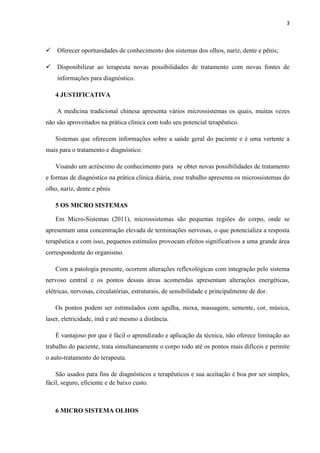 3
 Oferecer oportunidades de conhecimento dos sistemas dos olhos, nariz, dente e pênis;
 Disponibilizar ao terapeuta novas possibilidades de tratamento com novas fontes de
informações para diagnóstico.
4 JUSTIFICATIVA
A medicina tradicional chinesa apresenta vários microssistemas os quais, muitas vezes
não são aproveitados na prática clínica com todo seu potencial terapêutico.
Sistemas que oferecem informações sobre a saúde geral do paciente e é uma vertente a
mais para o tratamento e diagnóstico.
Visando um acréscimo de conhecimento para se obter novas possibilidades de tratamento
e formas de diagnóstico na prática clínica diária, esse trabalho apresenta os microssistemas do
olho, nariz, dente e pênis
5 OS MICRO SISTEMAS
Em Micro-Sistemas (2011), microssistemas são pequenas regiões do corpo, onde se
apresentam uma concentração elevada de terminações nervosas, o que potencializa a resposta
terapêutica e com isso, pequenos estímulos provocam efeitos significativos a uma grande área
correspondente do organismo.
Com a patologia presente, ocorrem alterações reflexológicas com integração pelo sistema
nervoso central e os pontos dessas áreas acometidas apresentam alterações energéticas,
elétricas, nervosas, circulatórias, estruturais, de sensibilidade e principalmente de dor.
Os pontos podem ser estimulados com agulha, moxa, massagem, semente, cor, música,
laser, eletricidade, imã e até mesmo a distância.
É vantajoso por que é fácil o aprendizado e aplicação da técnica, não oferece limitação ao
trabalho do paciente, trata simultaneamente o corpo todo até os pontos mais difíceis e permite
o auto-tratamento do terapeuta.
São usados para fins de diagnósticos e terapêuticos e sua aceitação é boa por ser simples,
fácil, seguro, eficiente e de baixo custo.
6 MICRO SISTEMA OLHOS
 