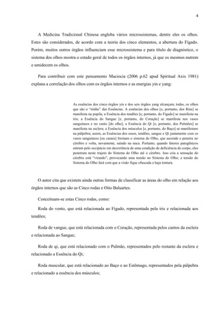 4
A Medicina Tradicional Chinesa engloba vários microssistemas, dentre eles os olhos.
Estes são considerados, de acordo com a teoria dos cinco elementos, a abertura do Fígado.
Porém, muitos outros órgãos influenciam esse microssistema e para título de diagnóstico, o
sistema dos olhos mostra o estado geral de todos os órgãos internos, já que os mesmos nutrem
e umidecem os olhos.
Para contribuir com este pensamento Maciocia (2006 p.62 apud Spiritual Axis 1981)
explana a correlação dos olhos com os órgãos internos e as energias yin e yang:
As essências dos cinco órgãos yin e dos seis órgãos yang alcançam, todas, os olhos
que são o “ninho” das Essências. A essências dos olhos [e, portanto, dos Rins] se
manifesta na pupila; a Essência dos tendões [e, portanto, do Fígado] se manifesta na
íris; a Essência do Sangue [e, portanto, do Coração] se manifesta nos vasos
sanguíneos e no canto [do olho]; a Essência do Qi [e, portanto, dos Pulmões] se
manifesta na esclera; a Essência dos músculos [e, portanto, do Baço] se manifestam
na pálpebra; assim, as Essências dos ossos, tendões, sangue e Qi juntamente com os
vasos sanguíneos [ou canais] formam o sistema do Olho, que ascende e penetra no
cérebro e volta, novamente, saindo na nuca. Portanto, quando fatores patogênicos
entram pelo occipúcio em decorrência de uma condição de deficiência do corpo, eles
penetram neste trajeto do Sistema do Olho até o cérebro. Isso cria a sensação do
cérebro está “virando”, provocando uma tensão no Sistema do Olho; a tensão do
Sistema do Olho fará com que a visão fique ofuscada e haja tontura.
O autor cita que existem ainda outras formas de classificar as áreas do olho em relação aos
órgãos internos que são as Cinco rodas e Oito Baluartes.
Conceituam-se estas Cinco rodas, como:
Roda do vento, que está relacionada ao Fígado, representada pela íris e relacionada aos
tendões;
Roda de vangue, que está relacionada com o Coração, representada pelos cantos da esclera
e relacionada ao Sangue;
Roda de qi, que está relacionado com o Pulmão, representados pelo restante da esclera e
relacionado a Essência do Qi;
Roda muscular, que está relacionado ao Baço e ao Estômago, representados pela pálpebra
e relacionado a essência dos músculos;
 