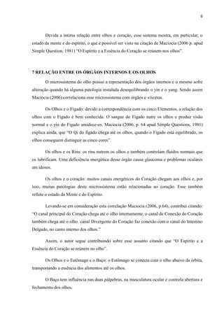 6
Devida a íntima relação entre olhos e coração, esse sistema mostra, em particular, o
estado da mente e do espírito, o que é possível ser visto na citação de Maciocia (2006 p. apud
Simple Question, 1981) “O Espírito e a Essência do Coração se reúnem nos olhos”.
7 RELAÇÃO ENTRE OS ÓRGÃOS INTERNOS E OS OLHOS
O microssistema do olho possui a representação dos órgãos internos e o mesmo sofre
alteração quando há alguma patologia instalada desequilibrando o yin e o yang. Sendo assim
Maciocia (2006) correlaciona esse microssistema com órgãos e vísceras.
Os Olhos e o Fígado: devido a correspondência com os cinco Elementos, a relação dos
olhos com o Fígado é bem conhecida. O sangue do Fígado nutre os olhos e produz visão
normal e o yin do Fígado umidece-os. Maciocia (2006, p. 64 apud Simple Questions, 1981)
explica ainda, que “O Qi do fígado chega até os olhos, quando o Fígado está equilibrado, os
olhos conseguem distinguir as cinco cores”.
Os olhos e os Rins: os rins nutrem os olhos e também controlam fluidos normais que
os lubrificam. Uma deficiência energética desse órgão causa glaucoma e problemas oculares
em idosos.
Os olhos e o coração: muitos canais energéticos do Coração chegam aos olhos e, por
isso, muitas patologias deste microssistema estão relacionadas ao coração. Esse também
reflete o estado da Mente e do Espírito.
Levando-se em consideração esta correlação Maciocia (2006, p.64), contribui citando:
“O canal principal do Coração chega até o olho internamente; o canal de Conexão do Coração
também chega até o olho canal Divergente do Coração faz conexão com o canal do Intestino
Delgado, no canto interno dos olhos.”
Assim, o autor segue contribuindo sobre esse assunto citando que “O Espírito e a
Essência do Coração se reúnem no olho”.
Os Olhos e o Estômago e o Baço: o Estômago se conecta com o olho abaixo da órbita,
transportando a essência dos alimentos até os olhos.
O Baço tem influência nas duas pálpebras, na musculatura ocular e controla abertura e
fechamento dos olhos.
 
