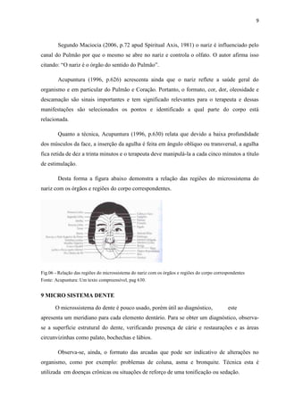 9
Segundo Maciocia (2006, p.72 apud Spiritual Axis, 1981) o nariz é influenciado pelo
canal do Pulmão por que o mesmo se abre no nariz e controla o olfato. O autor afirma isso
citando: “O nariz é o órgão do sentido do Pulmão”.
Acupuntura (1996, p.626) acrescenta ainda que o nariz reflete a saúde geral do
organismo e em particular do Pulmão e Coração. Portanto, o formato, cor, dor, oleosidade e
descamação são sinais importantes e tem significado relevantes para o terapeuta e dessas
manifestações são selecionados os pontos e identificado a qual parte do corpo está
relacionada.
Quanto a técnica, Acupuntura (1996, p.630) relata que devido a baixa profundidade
dos músculos da face, a inserção da agulha é feita em ângulo oblíquo ou transversal, a agulha
fica retida de dez a trinta minutos e o terapeuta deve manipulá-la a cada cinco minutos a título
de estimulação.
Desta forma a figura abaixo demonstra a relação das regiões do microssistema do
nariz com os órgãos e regiões do corpo correspondentes.
Fig.06 - Relação das regiões do microssistema do nariz com os órgãos e regiões do corpo correspondentes
Fonte: Acupuntura: Um texto compreensível, pag 630.
9 MICRO SISTEMA DENTE
O microssistema do dente é pouco usado, porém útil ao diagnóstico, este
apresenta um meridiano para cada elemento dentário. Para se obter um diagnóstico, observa-
se a superfície estrutural do dente, verificando presença de cárie e restaurações e as áreas
circunvizinhas como palato, bochechas e lábios.
Observa-se, ainda, o formato das arcadas que pode ser indicativo de alterações no
organismo, como por exemplo: problemas de coluna, asma e bronquite. Técnica esta é
utilizada em doenças crônicas ou situações de reforço de uma tonificação ou sedação.
 