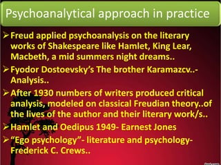 Psychoanalytical approach in practice
Freud applied psychoanalysis on the literary
works of Shakespeare like Hamlet, King Lear,
Macbeth, a mid summers night dreams..
Fyodor Dostoevsky’s The brother Karamazcv..-
Analysis..
After 1930 numbers of writers produced critical
analysis, modeled on classical Freudian theory..of
the lives of the author and their literary work/s..
Hamlet and Oedipus 1949- Earnest Jones
“Ego psychology”- literature and psychology-
Frederick C. Crews..
 