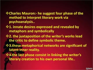 Charles Mauron:- he suggest four phase of the
method to interpret literary work via
psychoanalysis..
1. innate desires expressed and revealed by
metaphors and symbolically
2. the juxtaposition of the writer’s works lead
the critic to define symbolic theme.
3.these metaphorical networks are significant of
latent inner reality.
4.the last phase consist in linking the writer’s
literary creation to his own personal life..
 