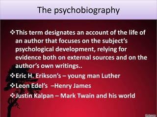 The psychobiography
This term designates an account of the life of
an author that focuses on the subject’s
psychological development, relying for
evidence both on external sources and on the
author’s own writings..
Eric H. Erikson’s – young man Luther
Leon Edel’s –Henry James
Justin Kalpan – Mark Twain and his world
 