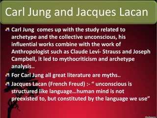 Carl Jung and Jacques Lacan
Carl Jung comes up with the study related to
archetype and the collective unconscious, his
influential works combine with the work of
Anthropologist such as Claude Levi- Strauss and Joseph
Campbell, it led to mythocriticism and archetype
analysis..
For Carl Jung all great literature are myths..
Jacques Lacan (French Freud) :- “ unconscious is
structured like language…human mind is not
preexisted to, but constituted by the language we use”
 