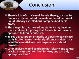 Conclusion
There is lots of criticism of Freud’s theory, such as for
feminist critics attacked the male centered nature of
Freud’s theory esp. Oedipus Complex..And penis
envy..
The danger is that the serious student may become
theory ridden, forgetting that Freud’s is not the only
approach to literary criticism.
To see a great poem primarily as a psychological case
study is often to miss wider significance and perhaps
even the essential aesthetic experience it should
provide..
Later analysts would conclude that ‘clearly one cannot
psychoanalyze a writer from his text; one can only
appropriate him..’
 
