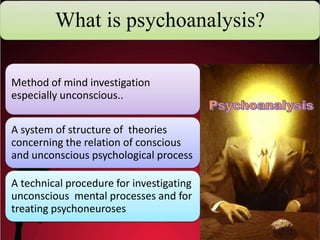 What is psychoanalysis?
Method of mind investigation
especially unconscious..
A system of structure of theories
concerning the relation of conscious
and unconscious psychological process
A technical procedure for investigating
unconscious mental processes and for
treating psychoneuroses
 