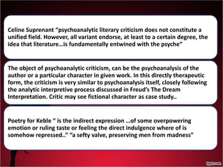 Celine Suprenant “psychoanalytic literary criticism does not constitute a
unified field. However, all variant endorse, at least to a certain degree, the
idea that literature…is fundamentally entwined with the psyche”
The object of psychoanalytic criticism, can be the psychoanalysis of the
author or a particular character in given work. In this directly therapeutic
form, the criticism is very similar to psychoanalysis itself, closely following
the analytic interpretive process discussed in Freud’s The Dream
Interpretation. Critic may see fictional character as case study..
Poetry for Keble “ is the indirect expression …of some overpowering
emotion or ruling taste or feeling the direct indulgence where of is
somehow repressed..” “a sefty valve, preserving men from madness”
 