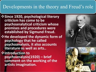 Developments in the theory and Freud’s role
Since 1920, psychological literary
criticism has come to be
psychoanalytical criticism whose
premises and procedures were
established by Sigmund Freud.
He developed the dynamic form of
psychology that he called
psychoanalysis, it also accounts
literature as well as arts..
Introduction to
psychoanalysis(1920) – brief
comment on the working of the
artists imagination.
 