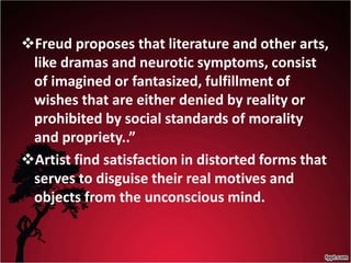 Freud proposes that literature and other arts,
like dramas and neurotic symptoms, consist
of imagined or fantasized, fulfillment of
wishes that are either denied by reality or
prohibited by social standards of morality
and propriety..”
Artist find satisfaction in distorted forms that
serves to disguise their real motives and
objects from the unconscious mind.
 