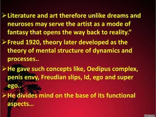 Literature and art therefore unlike dreams and
neuroses may serve the artist as a mode of
fantasy that opens the way back to reality.”
Freud 1920, theory later developed as the
theory of mental structure of dynamics and
processes..
He gave such concepts like, Oedipus complex,
penis envy, Freudian slips, Id, ego and super
ego..
He divides mind on the base of its functional
aspects…
 
