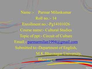 Name :- Parmar Milankumar
Roll no.:- 14
Enrollment no.:-Pg14101026
Course name:- Cultural Studies
Topic of ppt:- Circuit of Culture
Email:- parmarmilan1994@gmail.com
Submitted to:-Department of English,
M.K.Bhavnagar University,
Bhavnagar
 
