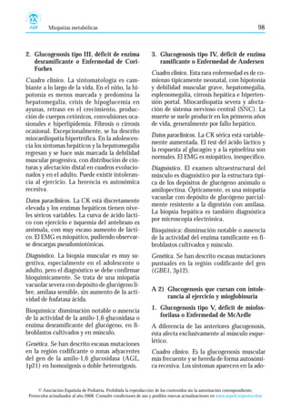 Miopatías metabólicas                                                                                            98



2. Glucogenosis tipo III, déficit de enzima                        3. Glucogenosis tipo IV, déficit de enzima
   desramificante o Enfermedad de Cori-                               ramificante o Enfermedad de Andersen
   Forbes
                                                                   Cuadro clínico. Esta rara enfermedad es de co-
Cuadro clínico. La sintomatología es cam-                          mienzo típicamente neonatal, con hipotonía
biante a lo largo de la vida. En el niño, la hi-                   y debilidad muscular grave, hepatomegalia,
potonía es menos marcada y predomina la                            esplenomegalia, cirrosis hepática e hiperten-
hepatomegalia, crisis de hipoglucemia en                           sión portal. Miocardiopatía severa y afecta-
ayunas, retraso en el crecimiento, produc-                         ción de sistema nervioso central (SNC). La
ción de cuerpos cetónicos, convulsiones oca-                       muerte se suele producir en los primeros años
sionales e hiperlipidemia. Fibrosis o cirrosis                     de vida, generalmente por fallo hepático.
ocasional. Excepcionalmente, se ha descrito
                                                                   Datos paraclínicos. La CK sérica está variable-
miocardiopatía hipertrófica. En la adolescen-
                                                                   mente aumentada. El test del ácido láctico y
cia los síntomas hepáticos y la hepatomegalia
                                                                   la respuesta al glucagón y a la epinefrina son
regresan y se hace más marcada la debilidad
                                                                   normales. El EMG es miopático, inespecífico.
muscular progresiva, con distribución de cin-
turas y afectación distal en cuadros evolucio-                     Diagnóstico. El examen ultraestructural del
nados y en el adulto. Puede existir intoleran-                     músculo es diagnóstico por la estructura típi-
cia al ejercicio. La herencia es autosómica                        ca de los depósitos de glucógeno anómalo o
recesiva.                                                          amilopectina. Ópticamente, es una miopatía
                                                                   vacuolar con depósito de glucógeno parcial-
Datos paraclínicos. La CK está discretamente
                                                                   mente resistente a la digestión con amilasa.
elevada y los enzimas hepáticos tienen nive-
                                                                   La biopsia hepática es también diagnóstica
les séricos variables. La curva de ácido lácti-
                                                                   por microscopía electrónica.
co con ejercicio e isquemia del antebrazo es
anómala, con muy escaso aumento de lácti-                          Bioquímica: disminución notable o ausencia
co. El EMG es miopático, pudiendo observar-                        de la actividad del enzima ramificante en fi-
se descargas pseudomiotónicas.                                     broblastos cultivados y músculo.
Diagnóstico. La biopsia muscular es muy su-                        Genética. Se han descrito escasas mutaciones
gestiva, especialmente en el adolescente o                         puntuales en la región codificante del gen
adulto, pero el diagnóstico se debe confirmar                      (GBE1, 3p12).
bioquímicamente. Se trata de una miopatía
vacuolar severa con depósito de glucógeno li-
bre, amilasa sensible, sin aumento de la acti-                     A 2) Glucogenosis que cursan con intole-
vidad de fosfatasa ácida.                                               rancia al ejercicio y mioglobinuria

Bioquímica: disminución notable o ausencia                         1. Glucogenosis tipo V, déficit de miofos-
de la actividad de la amilo-1,6-glucosidasa o                         forilasa o Enfermedad de McArdle
enzima desramificante del glucógeno, en fi-                        A diferencia de las anteriores glucogenosis,
broblastos cultivados y en músculo.                                ésta afecta exclusivamente al músculo esque-
Genética. Se han descrito escasas mutaciones                       lético.
en la región codificante o zonas adyacentes                        Cuadro clínico. Es la glucogenosis muscular
del gen de la amilo-1,6 glucosidasa (AGL,                          más frecuente y se hereda de forma autosómi-
1p21) en homozigosis o doble heterozigosis.                        ca recesiva. Los síntomas aparecen en la ado-


      © Asociación Española de Pediatría. Prohibida la reproducción de los contenidos sin la autorización correspondiente.
 Protocolos actualizados al año 2008. Consulte condiciones de uso y posibles nuevas actualizaciones en www.aeped.es/protocolos/
 