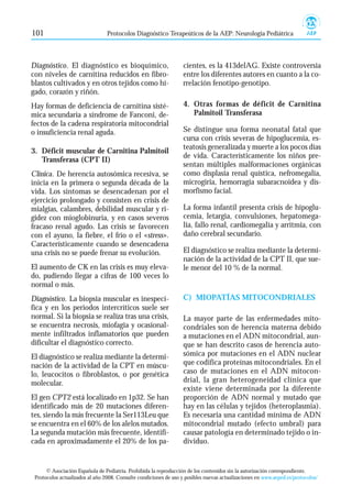101                              Protocolos Diagnóstico Terapeúticos de la AEP: Neurología Pediátrica



Diagnóstico. El diagnóstico es bioquímico,                         cientes, es la 413delAG. Existe controversia
con niveles de carnitina reducidos en fibro-                       entre los diferentes autores en cuanto a la co-
blastos cultivados y en otros tejidos como hí-                     rrelación fenotipo-genotipo.
gado, corazón y riñón.
Hay formas de deficiencia de carnitina sisté-                      4. Otras formas de déficit de Carnitina
mica secundaria a síndrome de Fanconi, de-                            Palmitoil Transferasa
fectos de la cadena respiratoria mitocondrial
o insuficiencia renal aguda.                                       Se distingue una forma neonatal fatal que
                                                                   cursa con crisis severas de hipoglucemia, es-
                                                                   teatosis generalizada y muerte a los pocos días
3. Déficit muscular de Carnitina Palmitoil
                                                                   de vida. Característicamente los niños pre-
   Transferasa (CPT II)
                                                                   sentan múltiples malformaciones orgánicas
Clínica. De herencia autosómica recesiva, se                       como displasia renal quística, nefromegalia,
inicia en la primera o segunda década de la                        microgiria, hemorragia subaracnoidea y dis-
vida. Los síntomas se desencadenan por el                          morfismo facial.
ejercicio prolongado y consisten en crisis de
mialgias, calambres, debilidad muscular y ri-                      La forma infantil presenta crisis de hipoglu-
gidez con mioglobinuria, y en casos severos                        cemia, letargia, convulsiones, hepatomega-
fracaso renal agudo. Las crisis se favorecen                       lia, fallo renal, cardiomegalia y arritmia, con
con el ayuno, la fiebre, el frío o el «stress».                    daño cerebral secundario.
Característicamente cuando se desencadena
una crisis no se puede frenar su evolución.                        El diagnóstico se realiza mediante la determi-
                                                                   nación de la actividad de la CPT II, que sue-
El aumento de CK en las crisis es muy eleva-                       le menor del 10 % de la normal.
do, pudiendo llegar a cifras de 100 veces lo
normal o más.
Diagnóstico. La biopsia muscular es inespecí-                      C) MIOPATÍAS MITOCONDRIALES
fica y en los periodos intercríticos suele ser
normal. Si la biopsia se realiza tras una crisis,                  La mayor parte de las enfermedades mito-
se encuentra necrosis, miofagia y ocasional-                       condriales son de herencia materna debido
mente infiltrados inflamatorios que pueden                         a mutaciones en el ADN mitocondrial, aun-
dificultar el diagnóstico correcto.                                que se han descrito casos de herencia auto-
El diagnóstico se realiza mediante la determi-                     sómica por mutaciones en el ADN nuclear
nación de la actividad de la CPT en múscu-                         que codifica proteínas mitocondriales. En el
lo, leucocitos o fibroblastos, o por genética                      caso de mutaciones en el ADN mitocon-
molecular.                                                         drial, la gran heterogeneidad clínica que
                                                                   existe viene determinada por la diferente
El gen CPT2 está localizado en 1p32. Se han                        proporción de ADN normal y mutado que
identificado más de 20 mutaciones diferen-                         hay en las células y tejidos (heteroplasmia).
tes, siendo la más frecuente la Ser113Leu que                      Es necesaria una cantidad mínima de ADN
se encuentra en el 60% de los alelos mutados.                      mitocondrial mutado (efecto umbral) para
La segunda mutación más frecuente, identifi-                       causar patología en determinado tejido o in-
cada en aproximadamente el 20% de los pa-                          dividuo.


      © Asociación Española de Pediatría. Prohibida la reproducción de los contenidos sin la autorización correspondiente.
 Protocolos actualizados al año 2008. Consulte condiciones de uso y posibles nuevas actualizaciones en www.aeped.es/protocolos/
 