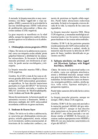 Miopatías metabólicas                                                                                          102



A menudo, la biopsia muscular es muy carac-                        mento de proteínas en líquido céfalo-raquí-
terística, con fibras “ragged-red» o «rojo ras-                    deo. Puede haber alteraciones endocrinas
gadas» (FRR) y aumento de la actividad de la                       asociadas. Es fatal en la segunda o tercera dé-
succino deshidrogenasa (SDH) indicativas                           cada de la vida. La mayoría de los casos son
de proliferación mitocondrial, y fibras cito-                      esporádicos.
cromo oxidasa (COX) negativas.
                                                                   La biopsia muscular muestra FRR, fibras
La gran mayoría se manifiesta en la edad                           COX negativas, y anomalías morfológicas ul-
adulta, aunque los siguientes cuadros clínicos                     traestructurales con frecuentes inclusiones
pueden aparecer en la infancia o en la adoles-                     paracristalinas en las crestas mitocondriales.
cencia:
                                                                   Genética. El 90 % de los pacientes presenta
                                                                   reordenamientos del ADN mitocondrial (de-
1. Oftalmoplejia externa progresiva (PEO)
                                                                   leciones, duplicaciones o ambas), siendo la
Clínica. De inicio en la adolescencia o juven-                     mutación más frecuente la deleción de 4977
tud, cursa con miopatía ocular aislada, ptosis                     pares de bases, también identificada en pa-
palpebral bilateral y debilidad de los múscu-                      cientes con PEO.
los extraoculares. Es frecuente la debilidad
muscular proximal, con intolerancia al ejer-                       3. Epilepsia mioclónica con fibras ragged-
cicio. Se puede asociar encefalopatía y reti-                         red (Myoclonic Epilepsy with Ragged
nopatía.                                                              Red Fibers, MERRF)
La biopsia muscular muestra FRR y fibras                           Clínica. De inicio en la juventud tardía o en
COX negativas.                                                     el adulto, cursa con epilepsia mioclónica,
                                                                   ataxia y debilidad muscular, aunque existe
Genética. En el 50% o más de los casos se ob-
                                                                   una gran heterogeneidad clínica, incluso in-
servan grandes deleciones o duplicaciones (o
                                                                   trafamiliar. Se han descrito casos con demen-
ambas) del ADN mitocondrial, generalmen-
                                                                   cia, neuropatía periférica, sordera, atrofia óp-
te esporádicas. Se han descrito mutaciones
                                                                   tica, talla corta, lipomas múltiples y
puntuales en el gen del tRNALeu de herencia
                                                                   paraparesia espástica.
materna, también asociadas a cuadros de
MELAS (acrónimo de MyoEncephalopathy,                              Puede haber aumento del ácido láctico sérico
Lactic Acidosis and Stroke-like episodes).                         y en LCR.
Menos frecuentemente, la herencia puede ser                        La biopsia muscular presenta, aunque no
autosómica recesiva o dominante, debido a                          siempre, FRR y fibras COX negativas.
deleciones múltiples del ADN mitocondrial
secundarias a defectos en genes nucleares.                         Genética. El 80 % de los casos está asociado a
                                                                   la mutación puntual A8344G del gen mito-
2. Síndrome de Kearns-Sayre                                        condrial tRNALys, aunque se han descrito
                                                                   otras mutaciones en los genes del tRNALys y
Clínica. De inicio en la niñez o adolescencia,                     del tRNASer, esta última asociada a un sín-
se caracteriza por oftalmoplejia externa pro-                      drome similar al MERRF. Es frecuente en-
gresiva, retinitis pigmentaria, ataxia, retraso                    contrar cuadros superpuestos entre MERRF y
en el crecimiento, sordera neurosensorial, al-                     MELAS con una mutación característica en
teraciones de la conducción cardiaca y au-                         el gen del tRNASer.


      © Asociación Española de Pediatría. Prohibida la reproducción de los contenidos sin la autorización correspondiente.
 Protocolos actualizados al año 2008. Consulte condiciones de uso y posibles nuevas actualizaciones en www.aeped.es/protocolos/
 