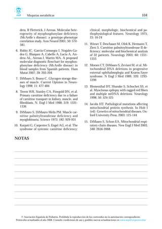 Miopatías metabólicas                                                                                          104


    dreu, R Fletterick, J Arenas. Molecular hete-                       clinical, morphologic, biochemical and pa-
    rogeneity of myophosphorylase deficiency                            thophysiological features. Neurology 1975;
    (McArdle´s disease): a genotype-phenotype                           25: 16-24
    correlation study. Ann Neurol 2001; 50: 574-
    581.                                                           11. Wieser T, Deschauer M, Olek K, Hermann T,
                                                                       Zierz S. Carnitine palmitoyltransferase II de-
 6. Rubio JC, Garcia-Consuegra I, Nogales-Ga-                          ficiency: molecular and biochemical analysis
    dea G, Blazquez A, Cabello A, Lucia A, An-                         of 32 patients. Neurology 2003; 60: 1351-
    dreu AL, Arenas J, Martin MA. A proposed                           1353
    molecular diagnostic flowchart for myophos-
    phorylase deficiency (McArdle disease) in                      12. Moraes CT, DiMauro S, Zeviani M, et al. Mi-
    blood samples from Spanish patients. Hum                           tochondrial DNA deletions in progressive
    Mutat 2007; 28: 203-204.                                           external ophthalmoplegia and Kearns-Sayre
                                                                       syndrome. N Engl J Med 1989; 320: 1293-
 7. DiMauro S, Bruno C. Glycogen storage dise-                         1299
    ases of muscle. Current Opinion in Neuro-
    logy 1998; 11: 477-484                                         13. Blementhal DT, Shanske S, Schochet SS, et
 8. Treem WR, Stanley CA, Finegold DN, et al.                          al. Myoclonus epilepsy with ragged red fibers
    Primary carnitine deficiency due to a failure                      and multiple mtDNA deletions. Neurology
    of carnitine transport in kidney, muscle, and                      1998; 50: 524-525
    fibroblasts. N. Engl J Med 1988; 319: 1331-                    14. Jacobs HT. Pathological mutations affecting
    1336                                                               mitochondrial protein synthesis. In Holt I
 9. DiMauro S, DiMauro-Melis PM. Muscle car-                           (ed). Genetics of mitochondrial diseases. Ox-
    nitine palmityltransferase deficiency and                          ford University Press, 2003: 125-144
    myoglobinuria. Science 1973; 182: 929-931
                                                                   15. DiMauro S, Schon EA. Mitochondrial respi-
10. Karpati G, Carpenter S, Engel AG, et al. The                       ratory-chain diseases. New Engl J Med 2003;
    syndrome of systemic carnitine deficiency:                         348: 2656-2668.

NOTAS




      © Asociación Española de Pediatría. Prohibida la reproducción de los contenidos sin la autorización correspondiente.
 Protocolos actualizados al año 2008. Consulte condiciones de uso y posibles nuevas actualizaciones en www.aeped.es/protocolos/
 