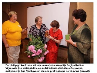 Darbietilpīgo konkursu veidoja un realizēja skolotāja Regīna Rudāne.
Viņu sveic (no kreisās) dir.v-ce audzināšanas darbā Inta Ostrovska,
met.kom.v-ja Ilga Novikova un dir.v-ce prof.v-skolas darbā Anna Bozoviča

 