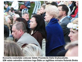 Koncertu noskatījās Lietuvas Valsts Prezidente Dalia Grybauskaitė,
IZM valsts sekretāra vietniece Inga Štāle un izglītības ministrs Rolands Broks

 
