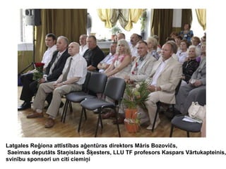 Latgales Reģiona attīstības aģentūras direktors Māris Bozovičs,
Saeimas deputāts Staņislavs Šķesters, LLU TF profesors Kaspars Vārtukapteinis,
svinību sponsori un citi ciemiņi

 