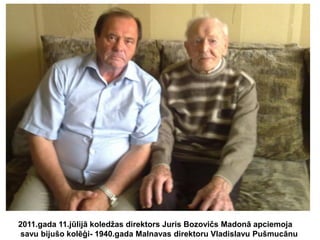 2011.gada 11.jūlijā koledžas direktors Juris Bozovičs Madonā apciemoja
savu bijušo kolēģi- 1940.gada Malnavas direktoru Vladislavu Pušmucānu

 
