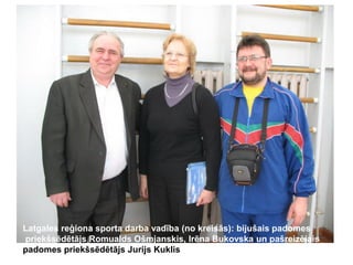 Latgales reģiona sporta darba vadība (no kreisās): bijušais padomes
priekšsēdētājs Romualds Ošmjanskis, Irēna Bukovska un pašreizējais
padomes priekšsēdētājs Jurijs Kuklis

 