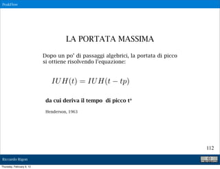 PeakFlow




                                     LA PORTATA MASSIMA

                           Dopo un po’ di passaggi algebrici, la portata di picco
                           si ottiene risolvendo l’equazione:


                              IU H(t) = IU H(t           tp)

                            da cui deriva il tempo di picco t*

                            Henderson, 1963




                                                                                    112

Riccardo Rigon

Thursday, February 9, 12
 