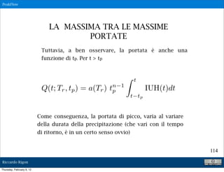 PeakFlow




                               LA MASSIMA TRA LE MASSIME
                                       PORTATE
                            Tuttavia, a ben osservare, la portata è anche una
                            funzione di tp. Per t > tp



                                                                     t
                            Q(t; Tr , tp ) = a(Tr )      n 1
                                                        tp                 IUH(t)dt
                                                                    t tp


                           Come conseguenza, la portata di picco, varia al variare
                           della durata della precipitazione (che vari con il tempo
                           di ritorno, è in un certo senso ovvio)


                                                                                      114

Riccardo Rigon

Thursday, February 9, 12
 