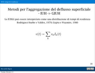 IUH: tempi di residenza




             Metodi per l’aggregazione del deflusso superficiale
                                - IUH -> GIUH
       Lo IUH(t) può essere interpretato come una distribuzione di tempi di residenza
                  Rodriguez-Iturbe e Valdes, 1979; Gupta e Waymire, 1980




                                   v(t) =        vk Ik (t)
                                             k




                                                                                    39

Riccardo Rigon

Thursday, February 9, 12
 