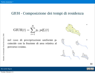 Tutto insieme !




                                                  GIUH - Composizione dei tempi di residenza


                                                                    N
                                                    GIUH(t) =            pi pdfi (t)
                                                                   i=1
    Rinaldo, Geomorphic Flood Research, 2006




                                               nel caso di precipitazioni uniformi p i
                                               coincide con la frazione di area relativa al
                                               percorso i-esimo.




                                                                                               80

Riccardo Rigon

Thursday, February 9, 12
 