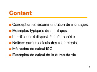 Content.
■ Conception et recommendation de montages
■ Examples typiques de montages
■ Lubrifiction et dispositifs d’ étanchéite
■ Notions sur les calculs des roulements
■ Méthodes de calcul ISO
■ Exemples de calcul de la durée de vie
1
 