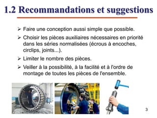 1.2 Recommandations et suggestions
3
 Faire une conception aussi simple que possible.
 Choisir les pièces auxiliaires nécessaires en priorité
dans les séries normalisées (écrous à encoches,
circlips, joints...).
 Limiter le nombre des pièces.
 Veiller à la possibilité, à la facilité et à l'ordre de
montage de toutes les pièces de l'ensemble.
 