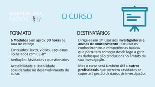 O CURSO
FORMATO
6 Módulos com aprox. 30 horas de
taxa de esforço
Conteúdos: Texto, vídeos, esquemas
licenciados com CC-BY
Avaliação: Atividades e questionários
Acessibilidade e Usabilidade
consideradas no desenvolvimento do
curso.
DESTINATÁRIOS
Dirige-se em 1º lugar aos investigadores e
alunos de doutoramento - facultar os
conhecimentos e competências básicas
que permitam começar desde logo a gerir
os dados que são produzidos no âmbito da
sua investigação.
Mas o curso será também útil a outros
profissionais que exercem atividades de
suporte à gestão de dados de investigação.
 