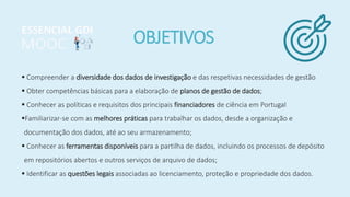 OBJETIVOS
 Compreender a diversidade dos dados de investigação e das respetivas necessidades de gestão
 Obter competências básicas para a elaboração de planos de gestão de dados;
 Conhecer as políticas e requisitos dos principais financiadores de ciência em Portugal
Familiarizar-se com as melhores práticas para trabalhar os dados, desde a organização e
documentação dos dados, até ao seu armazenamento;
 Conhecer as ferramentas disponíveis para a partilha de dados, incluindo os processos de depósito
em repositórios abertos e outros serviços de arquivo de dados;
 Identificar as questões legais associadas ao licenciamento, proteção e propriedade dos dados.
 