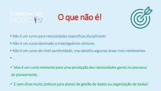 O que não é!
 Não é um curso para necessidades especificas disciplinares
 Não é um curso destinado a investigadores séniores
 Não é um curso de nível aprofundado, mas detalha algumas áreas mais relelevantes.
 …
 Mas é um curso relevante para uma percepção das necessidades gerais no processo
de planeamento.
 E com dicas muito práticas para planos de gestão de dados ou organização de dados!
 