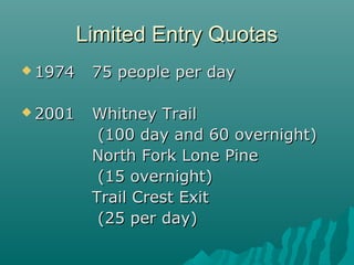 Limited Entry QuotasLimited Entry Quotas
 19741974 75 people per day75 people per day
 20012001 Whitney TrailWhitney Trail
(100 day and 60 overnight)(100 day and 60 overnight)
North Fork Lone PineNorth Fork Lone Pine
(15 overnight)(15 overnight)
Trail Crest ExitTrail Crest Exit
(25 per day)(25 per day)
 