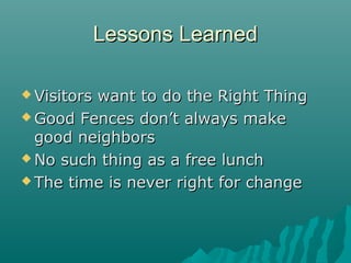 Lessons LearnedLessons Learned
 Visitors want to do the Right ThingVisitors want to do the Right Thing
 Good Fences don’t always makeGood Fences don’t always make
good neighborsgood neighbors
 No such thing as a free lunchNo such thing as a free lunch
 The time is never right for changeThe time is never right for change
 
