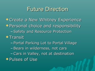 Future DirectionFuture Direction
 Create a New Whitney ExperienceCreate a New Whitney Experience
 Personal choice and responsibilityPersonal choice and responsibility
– Safety and Resource ProtectionSafety and Resource Protection
 TransitTransit
– Portal Parking Lot to Portal VillagePortal Parking Lot to Portal Village
– Bears in wilderness, not carsBears in wilderness, not cars
– Cars in Valley, not at destinationCars in Valley, not at destination
 Pulses of UsePulses of Use
 