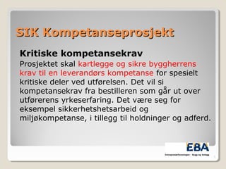 SIK KompetanseprosjektSIK Kompetanseprosjekt
Kritiske kompetansekrav
Prosjektet skal kartlegge og sikre byggherrens
krav til en leverandørs kompetanse for spesielt
kritiske deler ved utførelsen. Det vil si
kompetansekrav fra bestilleren som går ut over
utførerens yrkeserfaring. Det være seg for
eksempel sikkerhetshetsarbeid og
miljøkompetanse, i tillegg til holdninger og adferd.
3
 