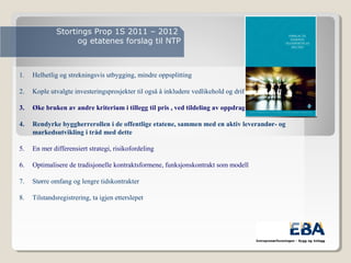 Stortings Prop 1S 2011 – 2012
og etatenes forslag til NTP
1. Helhetlig og strekningsvis utbygging, mindre oppsplitting
2. Kople utvalgte investeringsprosjekter til også å inkludere vedlikehold og drift
3. Øke bruken av andre kriterium i tillegg til pris , ved tildeling av oppdrag.
4. Rendyrke byggherrerollen i de offentlige etatene, sammen med en aktiv leverandør- og
markedsutvikling i tråd med dette
5. En mer differensiert strategi, risikofordeling
6. Optimalisere de tradisjonelle kontraktsformene, funksjonskontrakt som modell
7. Større omfang og lengre tidskontrakter
8. Tilstandsregistrering, ta igjen etterslepet
 