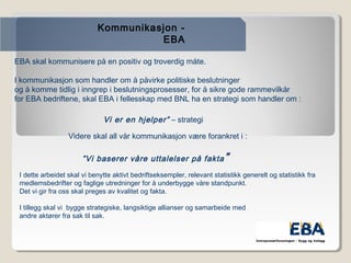Kommunikasjon -
EBA
EBA skal kommunisere på en positiv og troverdig måte.

I kommunikasjon som handler om å påvirke politiske beslutninger
og å komme tidlig i inngrep i beslutningsprosesser, for å sikre gode rammevilkår
for EBA bedriftene, skal EBA i fellesskap med BNL ha en strategi som handler om :
”Vi er en hjelper” – strategi
Videre skal all vår kommunikasjon være forankret i :

”Vi baserer våre uttalelser på fakta”
I dette arbeidet skal vi benytte aktivt bedriftseksempler, relevant statistikk generelt og statistikk fra
medlemsbedrifter og faglige utredninger for å underbygge våre standpunkt.
Det vi gir fra oss skal preges av kvalitet og fakta.

I tillegg skal vi bygge strategiske, langsiktige allianser og samarbeide med
andre aktører fra sak til sak.

 