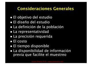 Consideraciones Generales

  El objetivo del estudio
  El diseño del estudio
  La definición de la población
  La representatividad
  La precisión requerida
  El costo
  El tiempo disponible
  La disponibilidad de información
   previa que facilite el muestreo
              ©Juan Timaná, Ph.D. - www.juantimana.com
 