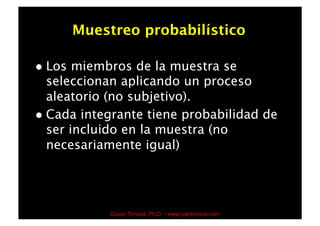 Muestreo probabilístico

  Los  miembros de la muestra se
   seleccionan aplicando un proceso
   aleatorio (no subjetivo).
  Cada integrante tiene probabilidad de
   ser incluido en la muestra (no
   necesariamente igual)




              ©Juan Timaná, Ph.D. - www.juantimana.com
 