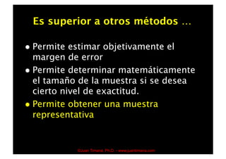 Es superior a otros métodos …

  Permite  estimar objetivamente el
   margen de error
  Permite determinar matemáticamente
   el tamaño de la muestra si se desea
   cierto nivel de exactitud.
  Permite obtener una muestra
   representativa


             ©Juan Timaná, Ph.D. - www.juantimana.com
 