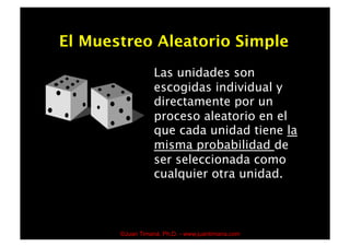 El Muestreo Aleatorio Simple
                  Las unidades son
                  escogidas individual y
                  directamente por un
                  proceso aleatorio en el
                  que cada unidad tiene la
                  misma probabilidad de
                  ser seleccionada como
                  cualquier otra unidad.



       ©Juan Timaná, Ph.D. - www.juantimana.com
 