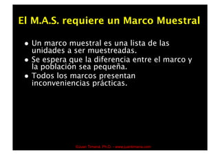 El M.A.S. requiere un Marco Muestral

     Un marco muestral es una lista de las
      unidades a ser muestreadas.
     Se espera que la diferencia entre el marco y
      la población sea pequeña.
     Todos los marcos presentan
      inconveniencias prácticas.




                  ©Juan Timaná, Ph.D. - www.juantimana.com
 